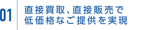 01 直接買取、直接販売で低価格なご提供を実現