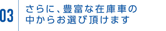 03 さらに、豊富な在庫車の中からお選び頂けます