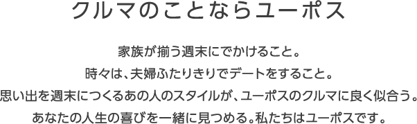 クルマのことならユーポス 家族が揃う週末にでかけること。 時々は、夫婦ふたりきりでデートをすること。 思い出を週末につくるあの人のスタイルが、ユーポスのクルマに良く似合う。 あなたの人生の喜びを一緒に見つめる。私たちはユーポスです。