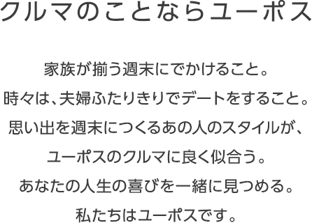 クルマのことならユーポス 家族が揃う週末にでかけること。 時々は、夫婦ふたりきりでデートをすること。 思い出を週末につくるあの人のスタイルが、ユーポスのクルマに良く似合う。 あなたの人生の喜びを一緒に見つめる。私たちはユーポスです。