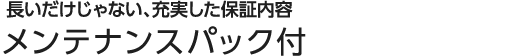 長いだけじゃない、充実した保証内容 メンテナンスパック付